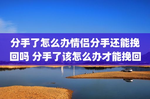 分手了怎么办情侣分手还能挽回吗 分手了该怎么办才能挽回