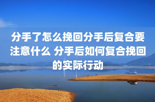 分手了怎么挽回分手后复合要注意什么 分手后如何复合挽回的实际行动