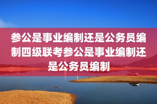 参公是事业编制还是公务员编制四级联考参公是事业编制还是公务员编制