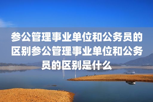 参公管理事业单位和公务员的区别参公管理事业单位和公务员的区别是什么