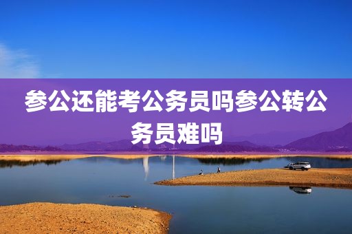 参公还能考公务员吗参公转公务员难吗