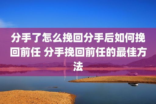 分手了怎么挽回分手后如何挽回前任 分手挽回前任的最佳方法