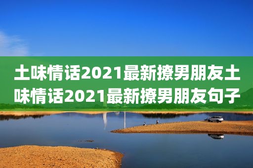 土味情话2021最新撩男朋友土味情话2021最新撩男朋友句子