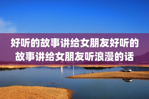 好听的故事讲给女朋友好听的故事讲给女朋友听浪漫的话