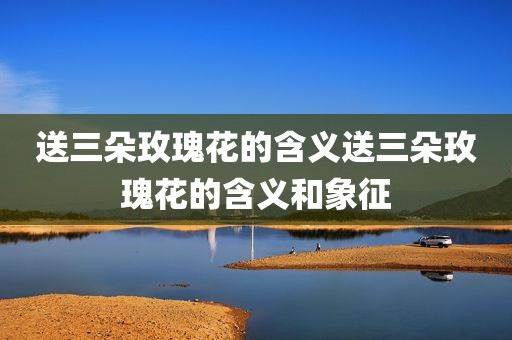 送三朵玫瑰花的含义送三朵玫瑰花的含义和象征