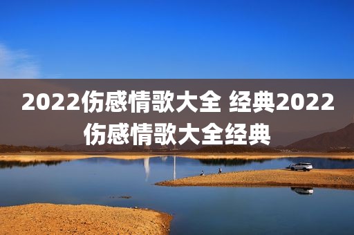 2022伤感情歌大全 经典2022伤感情歌大全经典