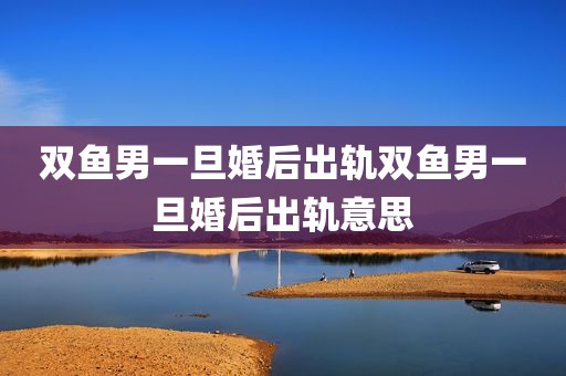 双鱼男一旦婚后出轨双鱼男一旦婚后出轨意思