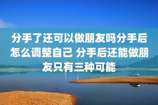 分手了还可以做朋友吗分手后怎么调整自己 分手后还能做朋友只有三种可能