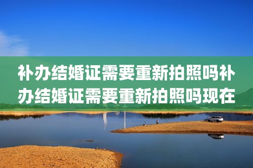补办结婚证需要重新拍照吗补办结婚证需要重新拍照吗现在
