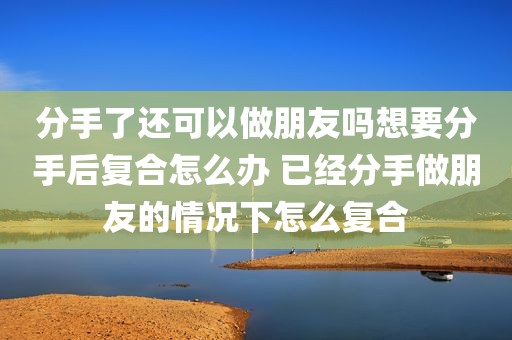 分手了还可以做朋友吗想要分手后复合怎么办 已经分手做朋友的情况下怎么复合