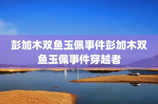 彭加木双鱼玉佩事件彭加木双鱼玉佩事件穿越者