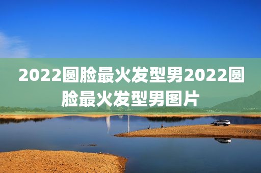 2022圆脸最火发型男2022圆脸最火发型男图片