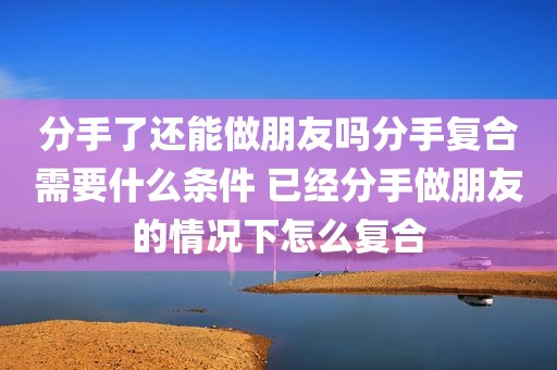 分手了还能做朋友吗分手复合需要什么条件 已经分手做朋友的情况下怎么复合