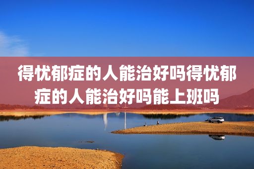 得忧郁症的人能治好吗得忧郁症的人能治好吗能上班吗