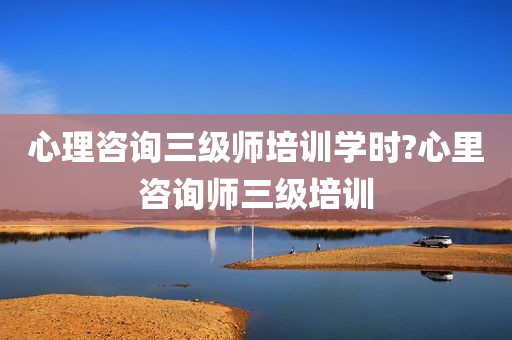 心理咨询三级师培训学时?心里咨询师三级培训