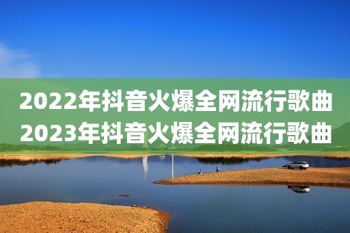 2022年抖音火爆全网流行歌曲2023年抖音火爆全网流行歌曲