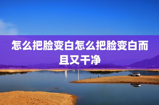 怎么把脸变白怎么把脸变白而且又干净