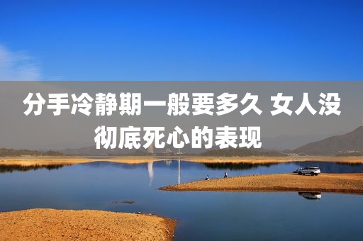 分手冷静期一般要多久 女人没彻底死心的表现 