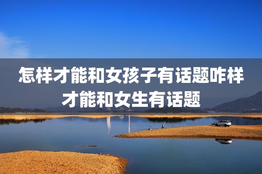 怎样才能和女孩子有话题咋样才能和女生有话题