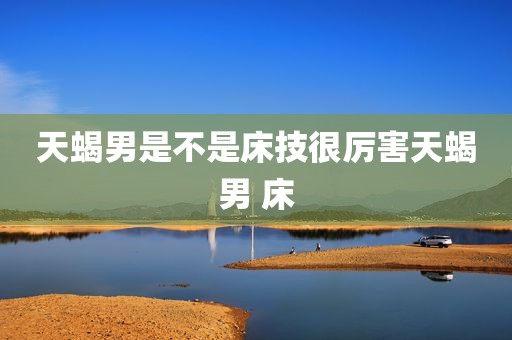 天蝎男是不是床技很厉害天蝎男 床