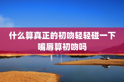 什么算真正的初吻轻轻碰一下嘴唇算初吻吗