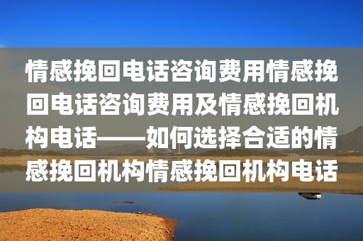 情感挽回电话咨询费用情感挽回电话咨询费用及情感挽回机构电话——如何选择合适的情感挽回机构情感挽回机构电话