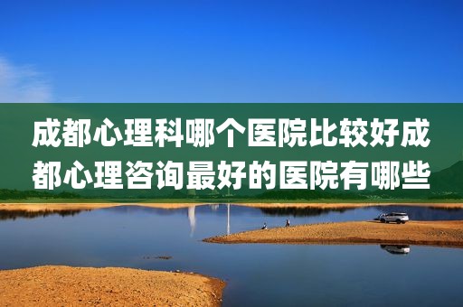 成都心理科哪个医院比较好成都心理咨询最好的医院有哪些