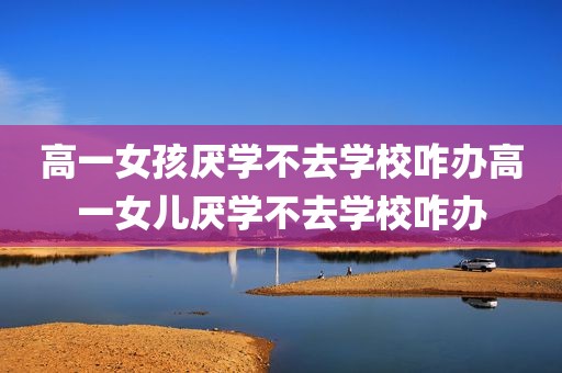 高一女孩厌学不去学校咋办高一女儿厌学不去学校咋办