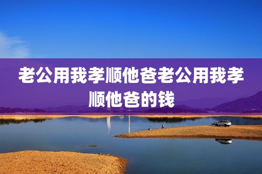 老公用我孝顺他爸老公用我孝顺他爸的钱
