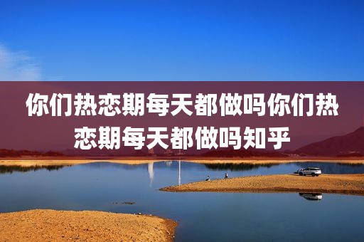 你们热恋期每天都做吗你们热恋期每天都做吗知乎