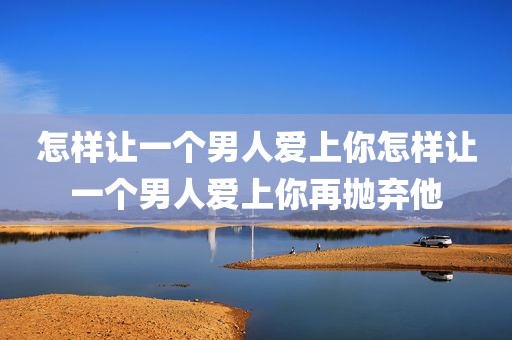 怎样让一个男人爱上你怎样让一个男人爱上你再抛弃他