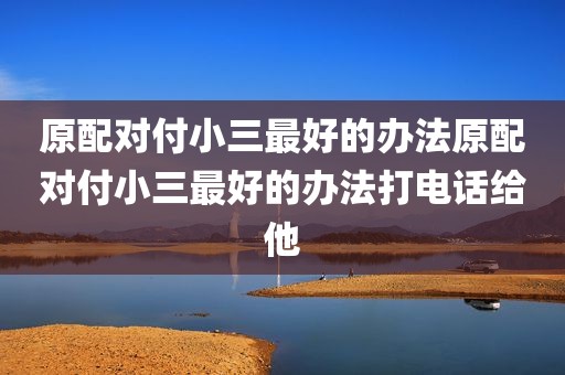 原配对付小三最好的办法原配对付小三最好的办法打电话给他