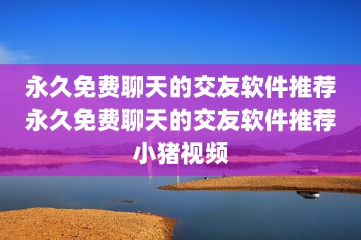 永久免费聊天的交友软件推荐永久免费聊天的交友软件推荐小猪视频