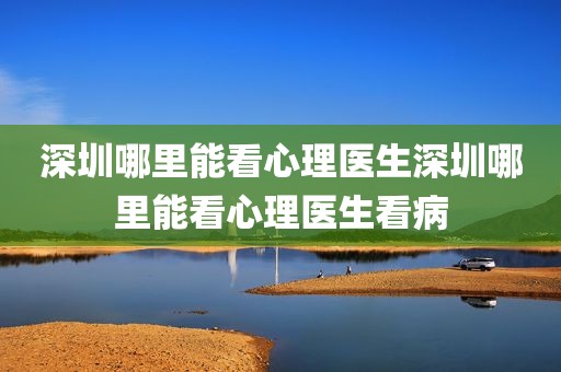 深圳哪里能看心理医生深圳哪里能看心理医生看病