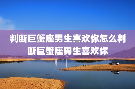 判断巨蟹座男生喜欢你怎么判断巨蟹座男生喜欢你