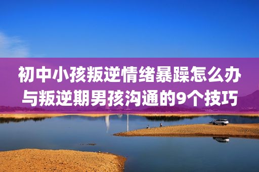 初中小孩叛逆情绪暴躁怎么办与叛逆期男孩沟通的9个技巧