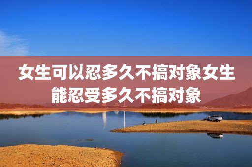 女生可以忍多久不搞对象女生能忍受多久不搞对象