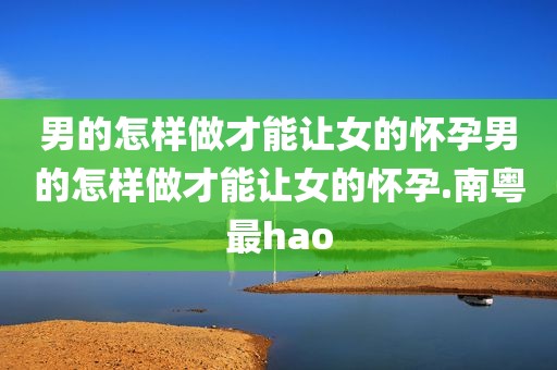 男的怎样做才能让女的怀孕男的怎样做才能让女的怀孕.南粤最hao