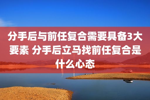 分手后与前任复合需要具备3大要素 分手后立马找前任复合是什么心态