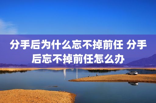 分手后为什么忘不掉前任 分手后忘不掉前任怎么办