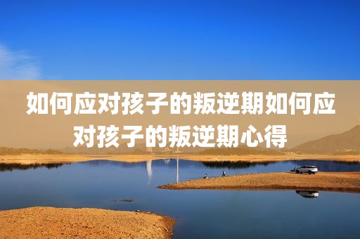 如何应对孩子的叛逆期如何应对孩子的叛逆期心得