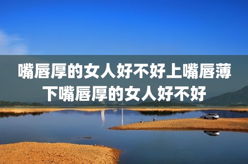 嘴唇厚的女人好不好上嘴唇薄下嘴唇厚的女人好不好