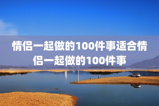 情侣一起做的100件事适合情侣一起做的100件事