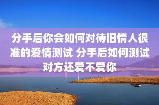 分手后你会如何对待旧情人很准的爱情测试 分手后如何测试对方还爱不爱你