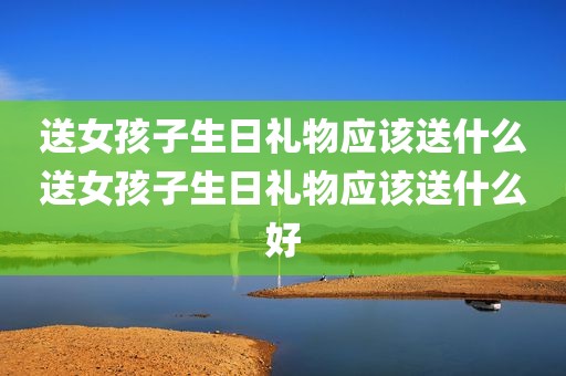 送女孩子生日礼物应该送什么送女孩子生日礼物应该送什么好