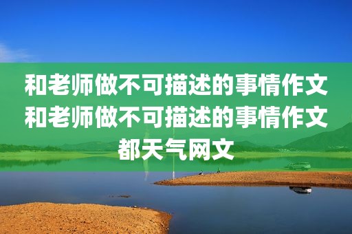 和老师做不可描述的事情作文和老师做不可描述的事情作文都天气网文