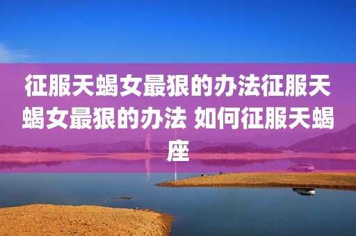 征服天蝎女最狠的办法征服天蝎女最狠的办法 如何征服天蝎座
