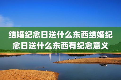 结婚纪念日送什么东西结婚纪念日送什么东西有纪念意义