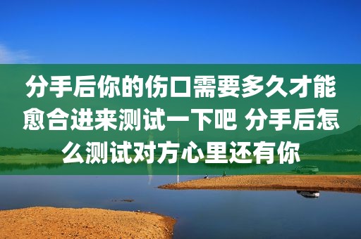 分手后你的伤口需要多久才能愈合进来测试一下吧 分手后怎么测试对方心里还有你