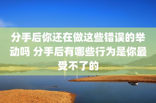 分手后你还在做这些错误的举动吗 分手后有哪些行为是你最受不了的